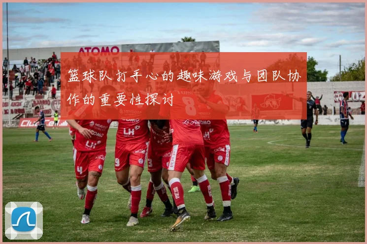 篮球队打手心的趣味游戏与团队协作的重要性探讨