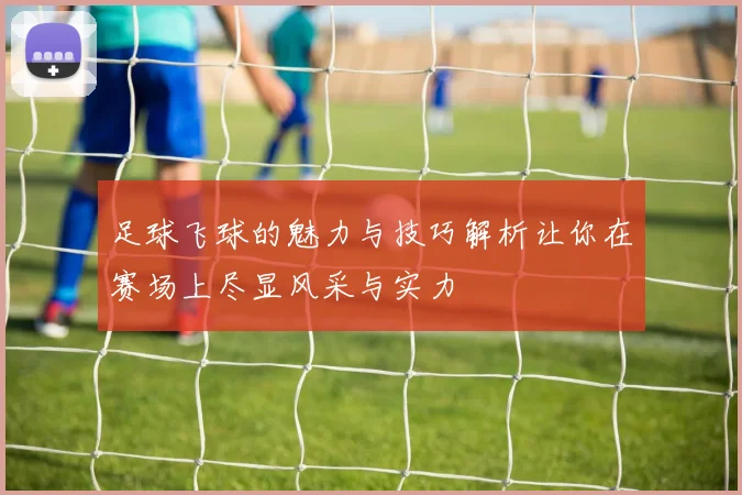 足球飞球的魅力与技巧解析让你在赛场上尽显风采与实力