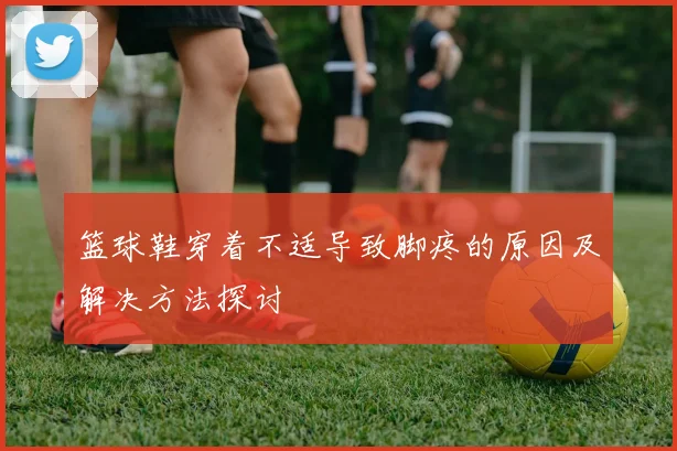 篮球鞋穿着不适导致脚疼的原因及解决方法探讨