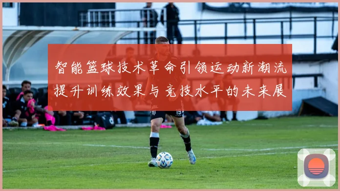 智能篮球技术革命引领运动新潮流提升训练效果与竞技水平的未来展望